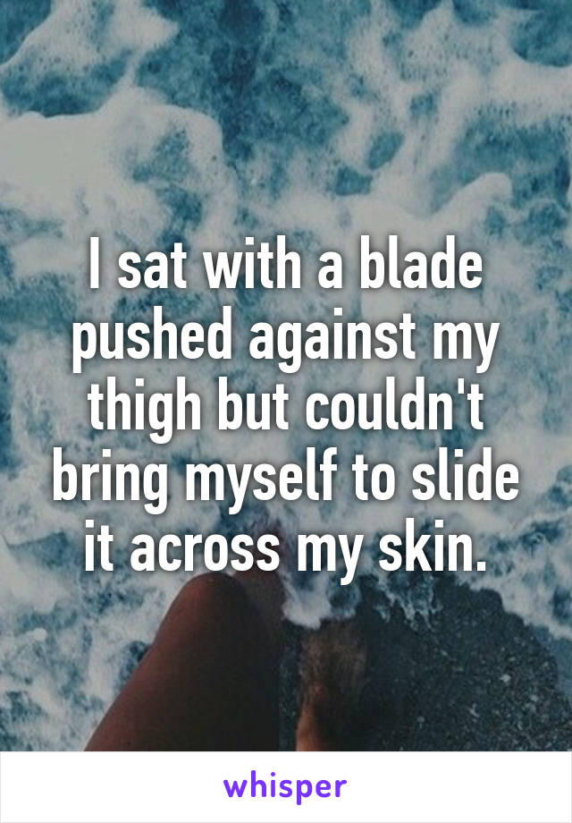 I sat with a blade pushed against my thigh but couldn't bring myself to slide it across my skin.