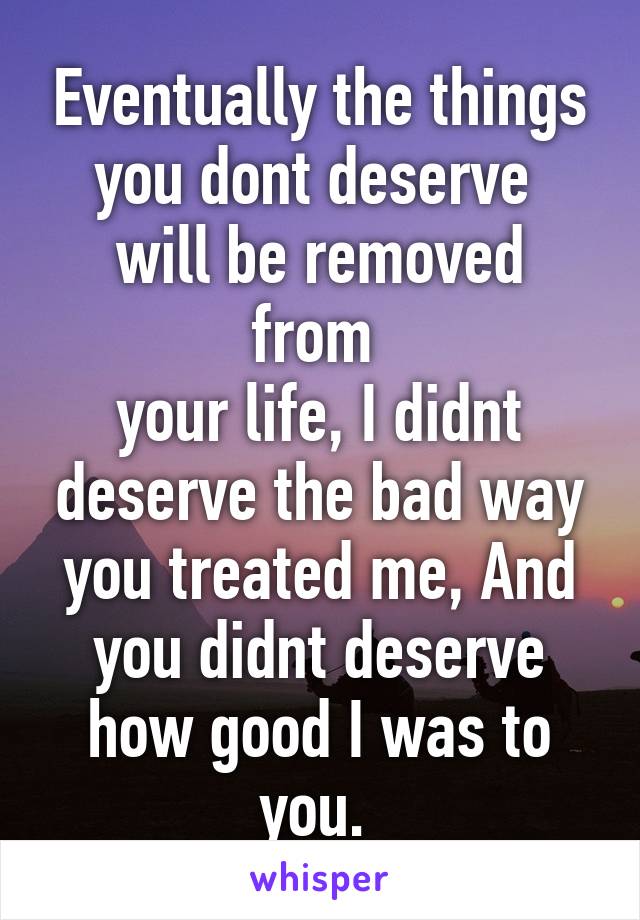 Eventually the things you dont deserve 
will be removed from 
your life, I didnt deserve the bad way you treated me, And you didnt deserve how good I was to you. 