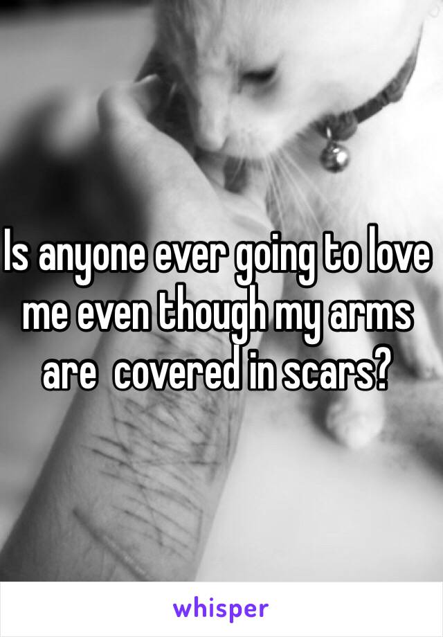 Is anyone ever going to love me even though my arms are  covered in scars? 