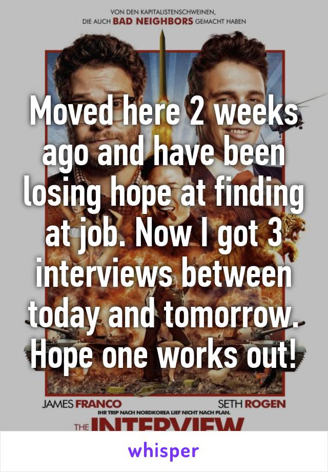 Moved here 2 weeks ago and have been losing hope at finding at job. Now I got 3 interviews between today and tomorrow. Hope one works out!