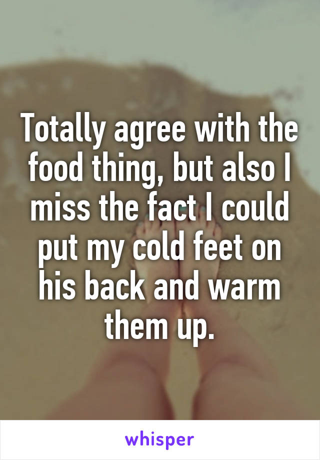 Totally agree with the food thing, but also I miss the fact I could put my cold feet on his back and warm them up.