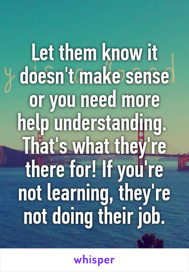 Let them know it doesn't make sense or you need more help understanding.  That's what they're there for! If you're not learning, they're not doing their job.