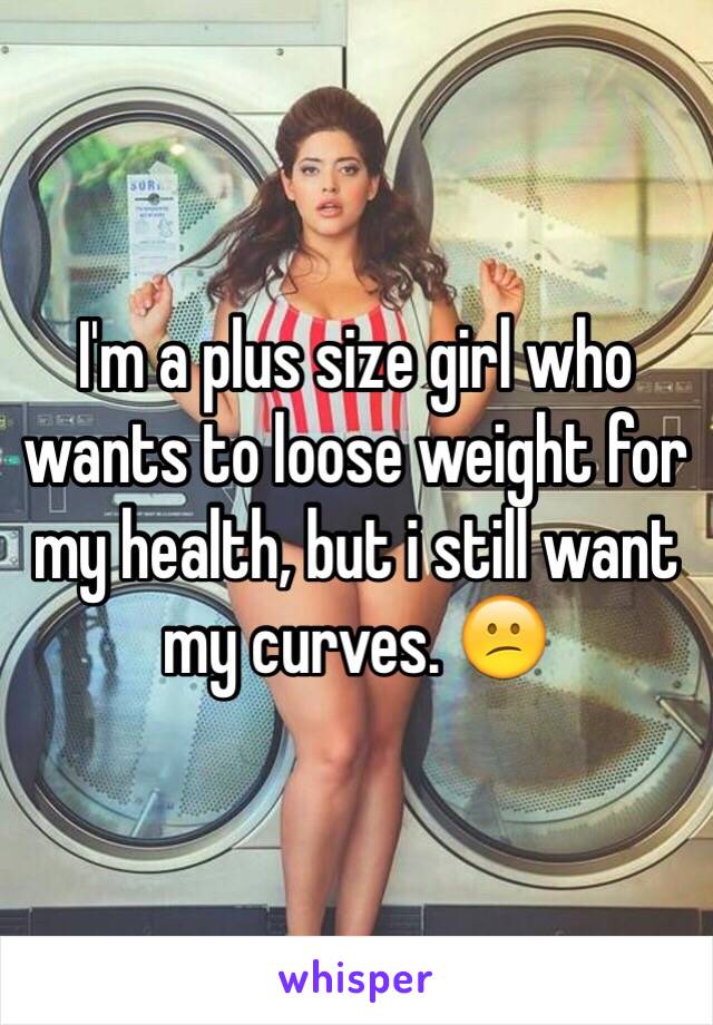 I'm a plus size girl who wants to loose weight for my health, but i still want my curves. 😕