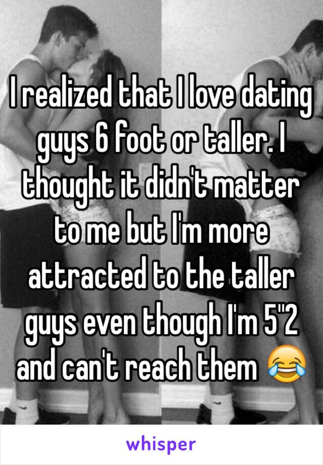 I realized that I love dating guys 6 foot or taller. I thought it didn't matter to me but I'm more attracted to the taller guys even though I'm 5"2 and can't reach them 😂