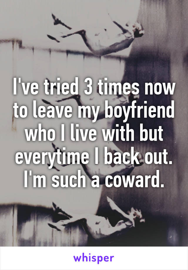 I've tried 3 times now to leave my boyfriend who I live with but everytime I back out. I'm such a coward.