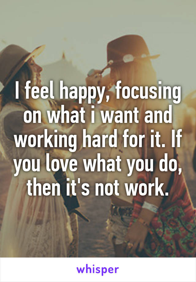 I feel happy, focusing on what i want and working hard for it. If you love what you do, then it's not work.