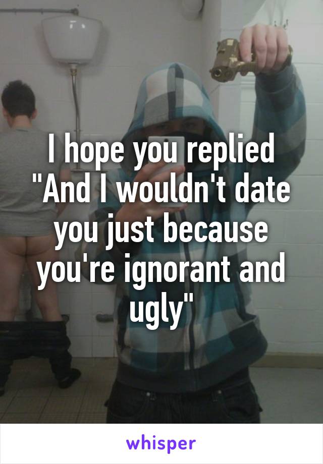 I hope you replied "And I wouldn't date you just because you're ignorant and ugly"