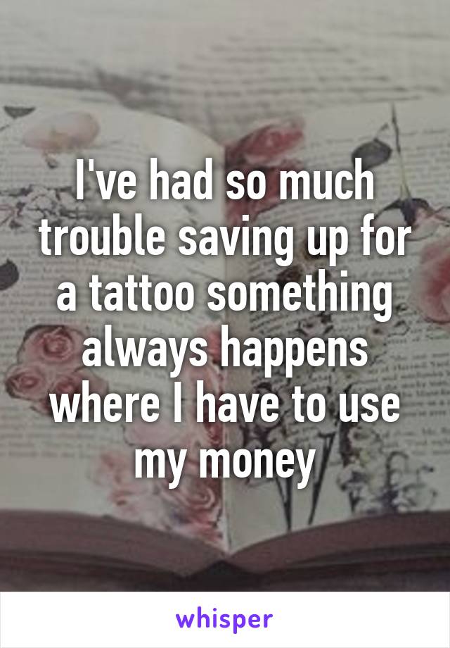 I've had so much trouble saving up for a tattoo something always happens where I have to use my money