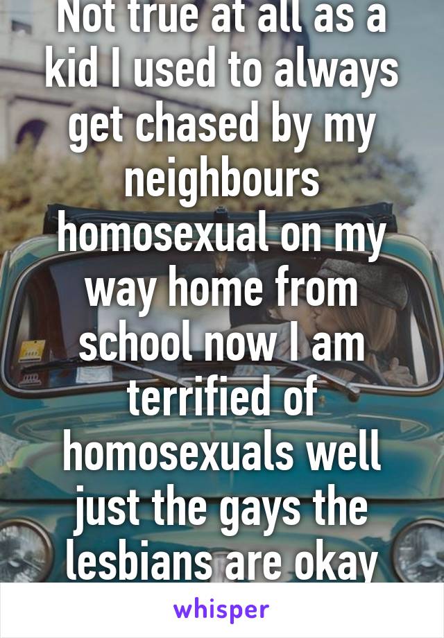 Not true at all as a kid I used to always get chased by my neighbours homosexual on my way home from school now I am terrified of homosexuals well just the gays the lesbians are okay they aren't violent 