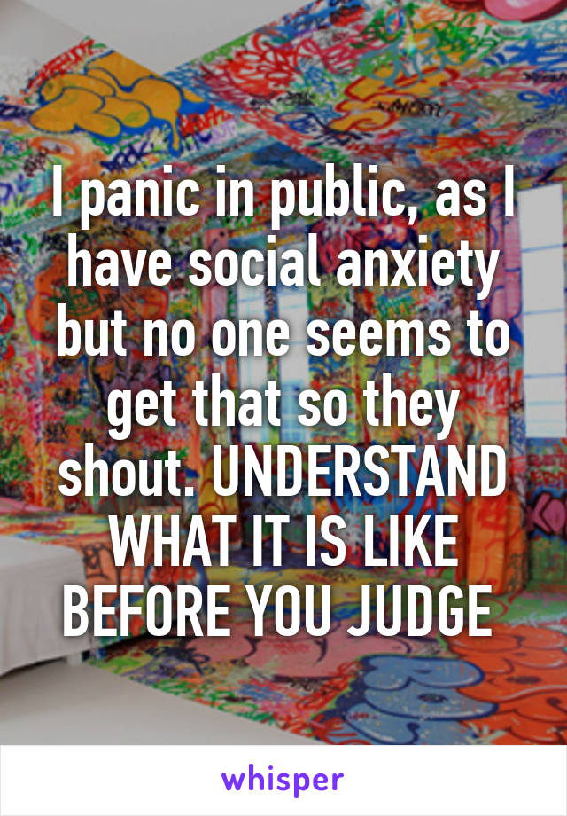 I panic in public, as I have social anxiety but no one seems to get that so they shout. UNDERSTAND WHAT IT IS LIKE BEFORE YOU JUDGE 