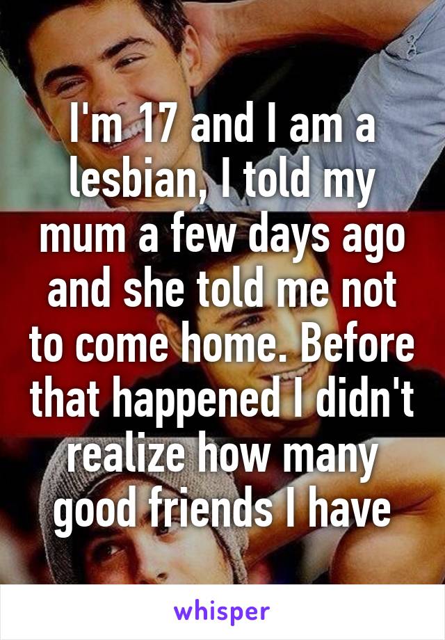 I'm 17 and I am a lesbian, I told my mum a few days ago and she told me not to come home. Before that happened I didn't realize how many good friends I have