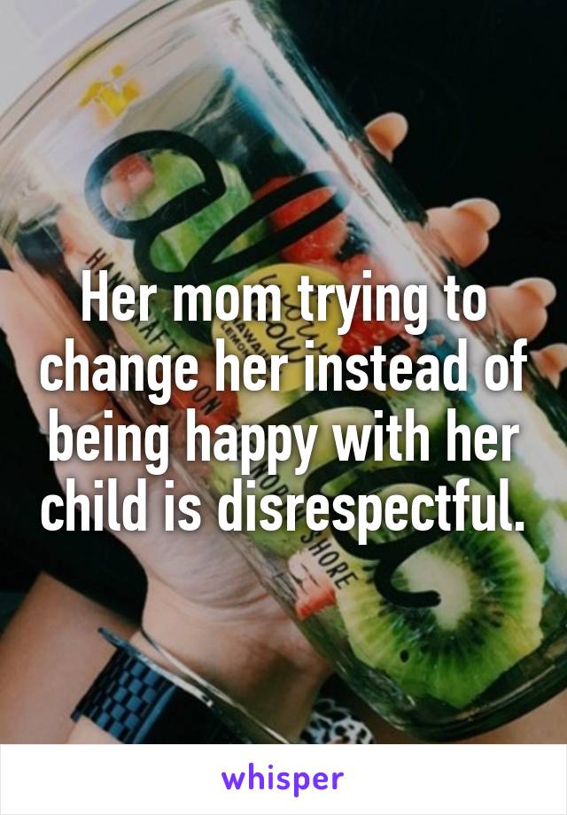 Her mom trying to change her instead of being happy with her child is disrespectful.