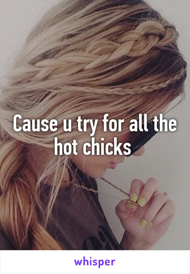 Cause u try for all the hot chicks 
