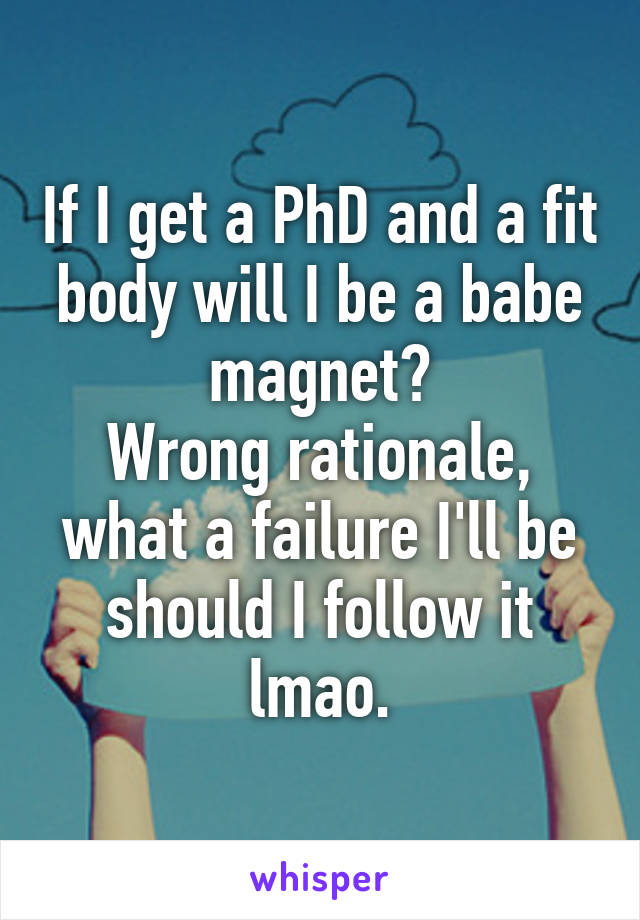 If I get a PhD and a fit body will I be a babe magnet?
Wrong rationale, what a failure I'll be should I follow it lmao.