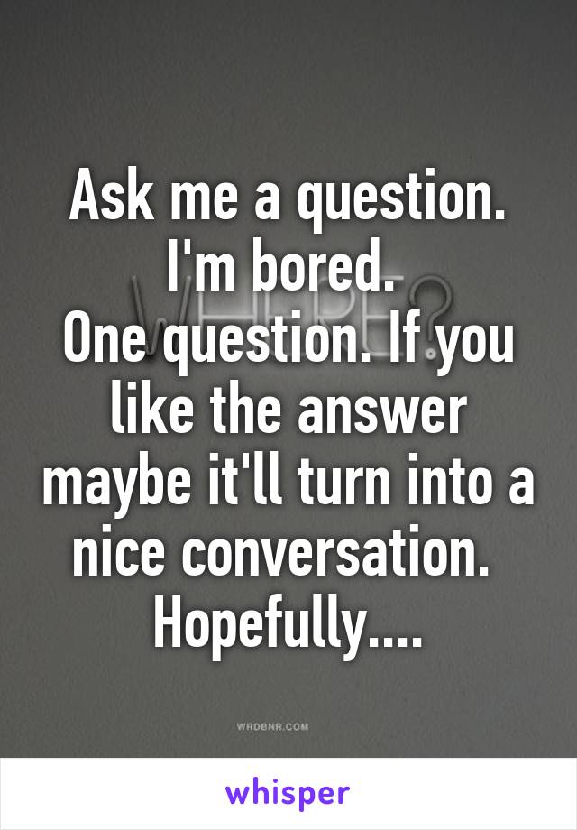 Ask me a question. I'm bored. 
One question. If you like the answer maybe it'll turn into a nice conversation. 
Hopefully....