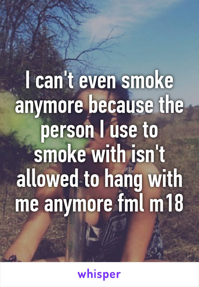 I can't even smoke anymore because the person I use to smoke with isn't allowed to hang with me anymore fml m18