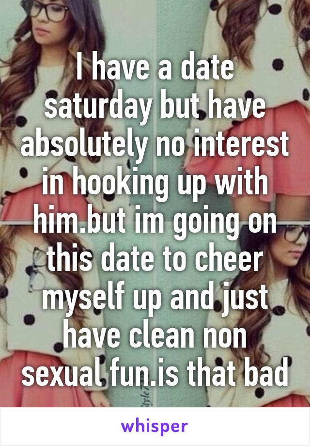 I have a date saturday but have absolutely no interest in hooking up with him.but im going on this date to cheer myself up and just have clean non sexual fun.is that bad