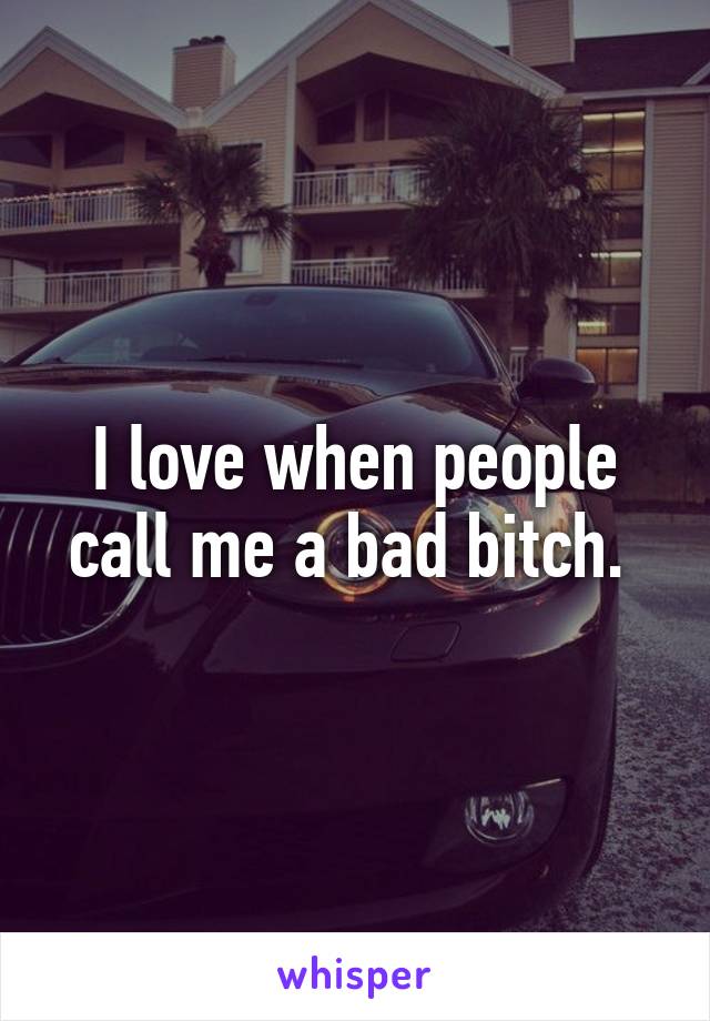 I love when people call me a bad bitch. 