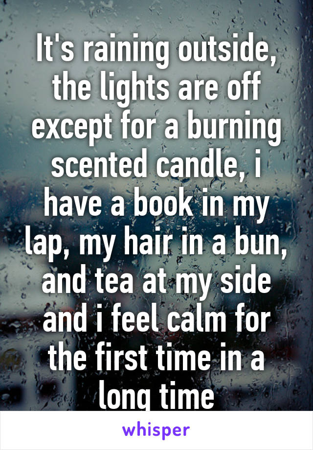 It's raining outside, the lights are off except for a burning scented candle, i have a book in my lap, my hair in a bun, and tea at my side and i feel calm for the first time in a long time