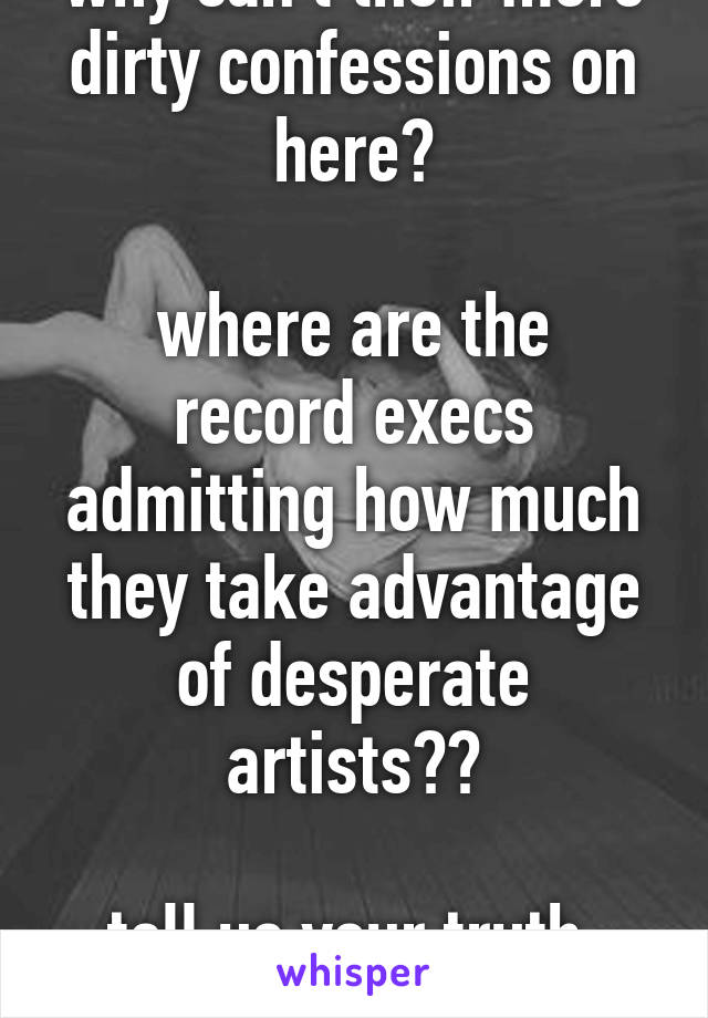 why can't their more dirty confessions on here?

where are the record execs admitting how much they take advantage of desperate artists??

tell us your truth, bitches