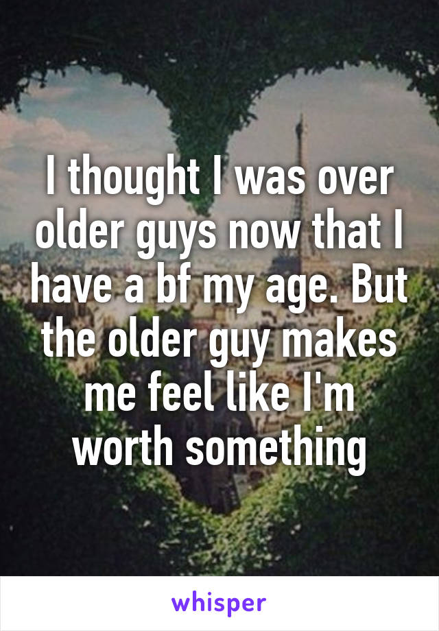 I thought I was over older guys now that I have a bf my age. But the older guy makes me feel like I'm worth something