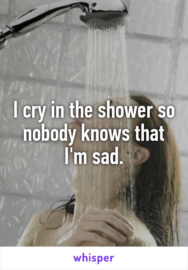 I cry in the shower so nobody knows that I'm sad.