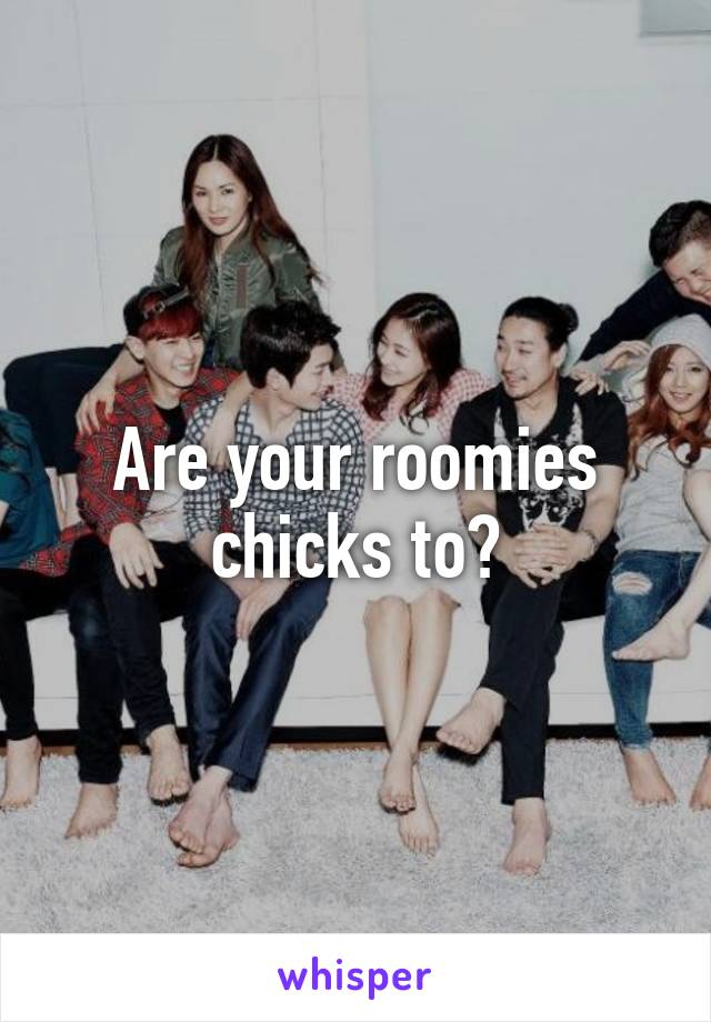 Are your roomies chicks to?