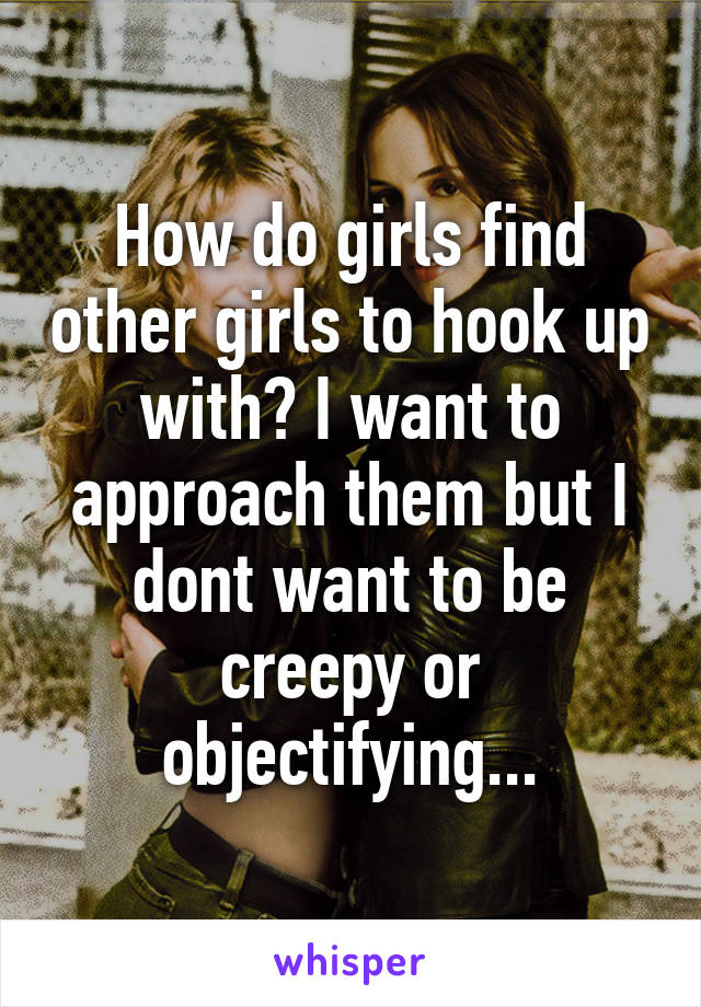 How do girls find other girls to hook up with? I want to approach them but I dont want to be creepy or objectifying...