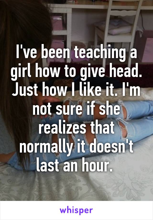 I've been teaching a girl how to give head. Just how I like it. I'm not sure if she realizes that normally it doesn't last an hour. 