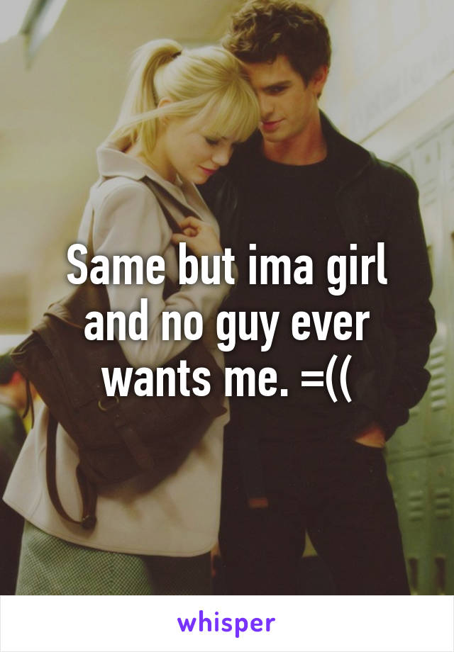 Same but ima girl and no guy ever wants me. =((