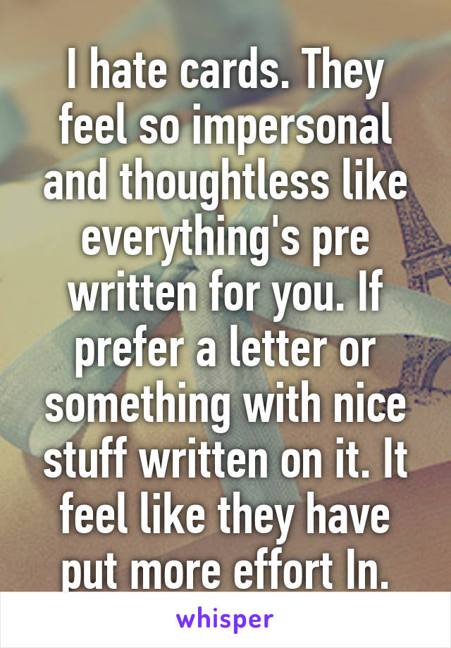 I hate cards. They feel so impersonal and thoughtless like everything's pre written for you. If prefer a letter or something with nice stuff written on it. It feel like they have put more effort In.