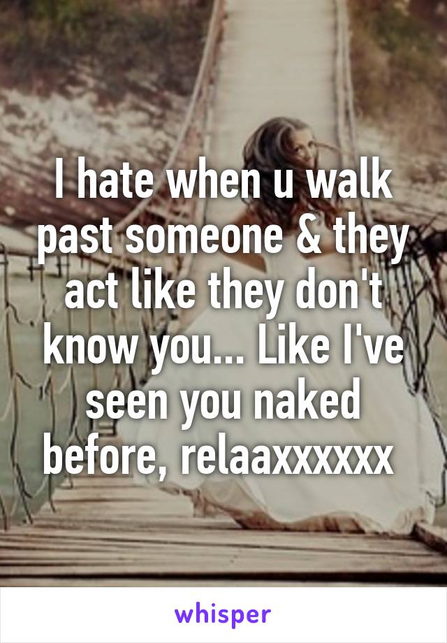 I hate when u walk past someone & they act like they don't know you... Like I've seen you naked before, relaaxxxxxx 