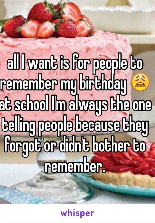 all I want is for people to remember my birthday 😩 at school I'm always the one telling people because they forgot or didn't bother to remember.