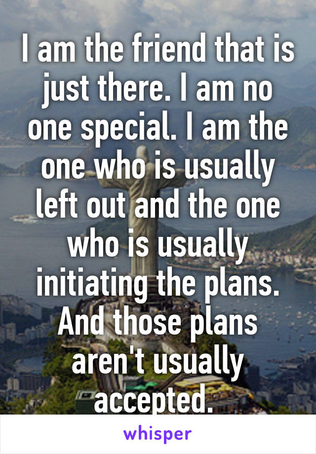 I am the friend that is just there. I am no one special. I am the one who is usually left out and the one who is usually initiating the plans. And those plans aren't usually accepted. 