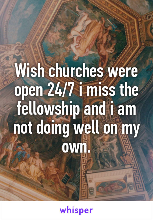 Wish churches were open 24/7 i miss the fellowship and i am not doing well on my own.