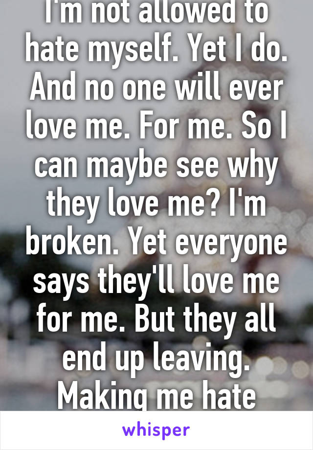 I'm not allowed to hate myself. Yet I do. And no one will ever love me. For me. So I can maybe see why they love me? I'm broken. Yet everyone says they'll love me for me. But they all end up leaving. Making me hate myself even more. 