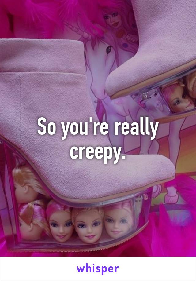 So you're really creepy.