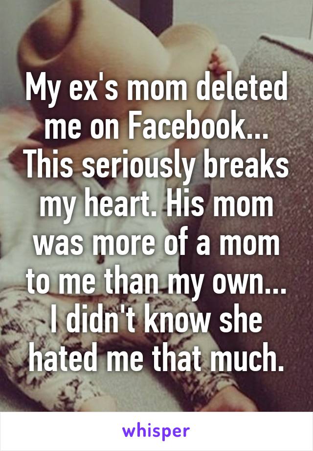 My ex's mom deleted me on Facebook... This seriously breaks my heart. His mom was more of a mom to me than my own... I didn't know she hated me that much.