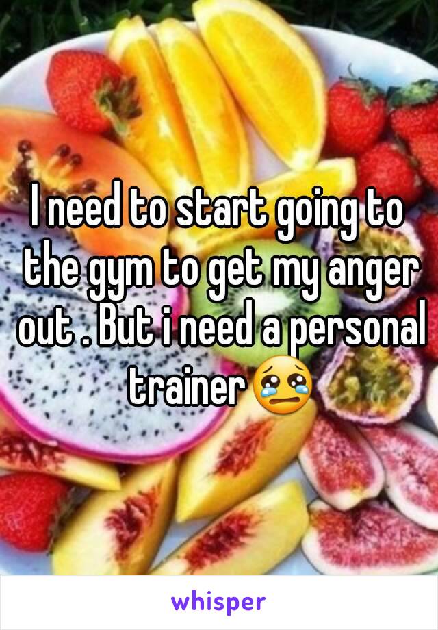 I need to start going to the gym to get my anger out . But i need a personal trainer😢