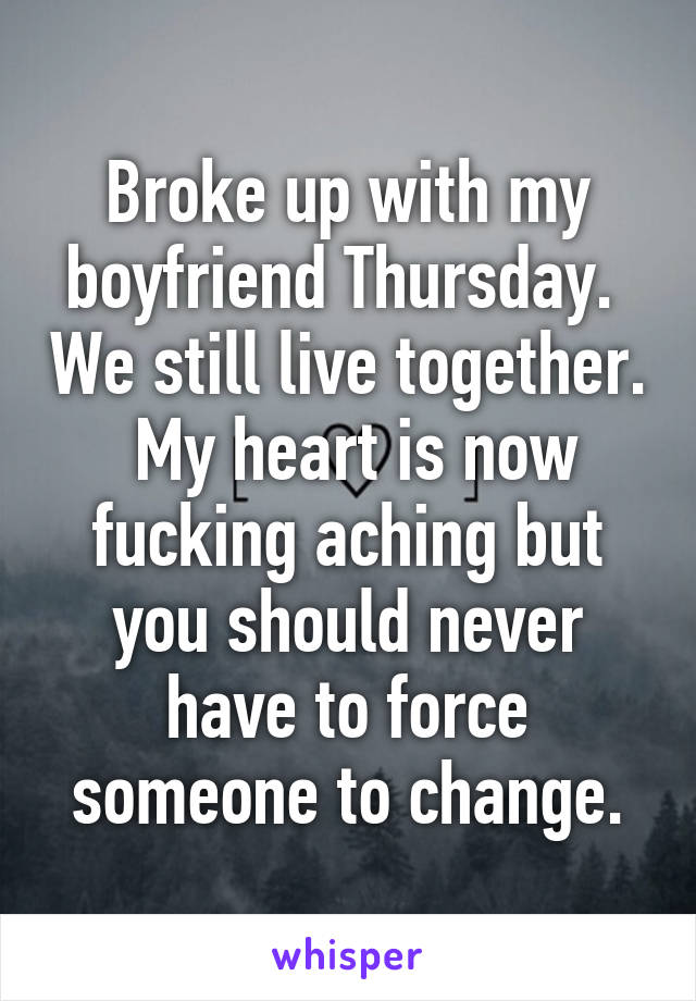 Broke up with my boyfriend Thursday.  We still live together.  My heart is now fucking aching but you should never have to force someone to change.