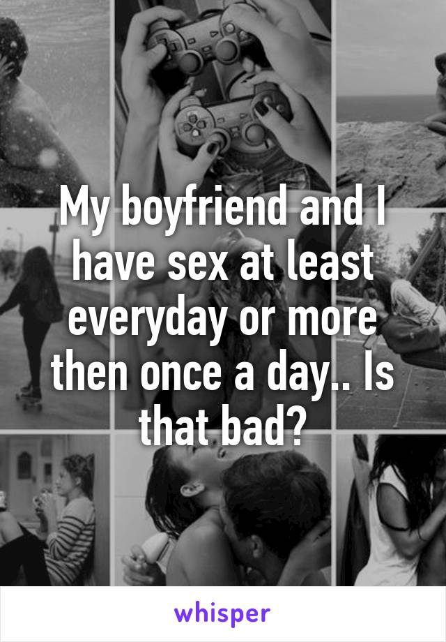 My boyfriend and I have sex at least everyday or more then once a day.. Is that bad?