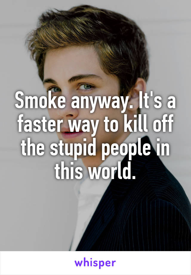 Smoke anyway. It's a faster way to kill off the stupid people in this world.