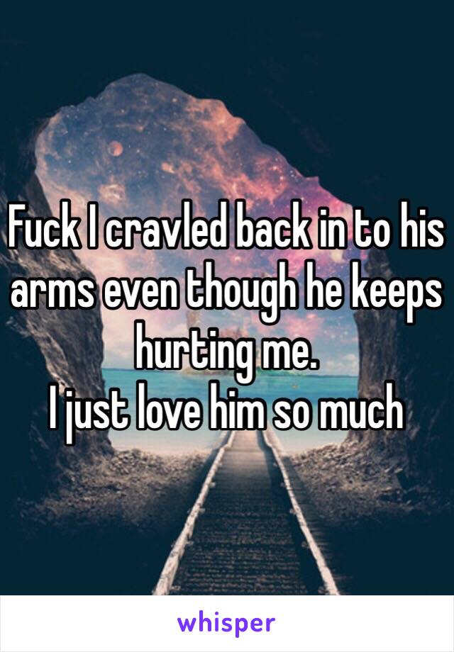 Fuck I cravled back in to his arms even though he keeps hurting me.
I just love him so much