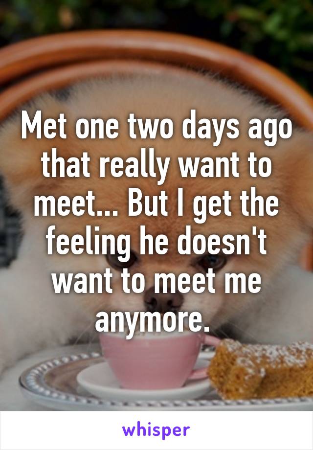 Met one two days ago that really want to meet... But I get the feeling he doesn't want to meet me anymore. 