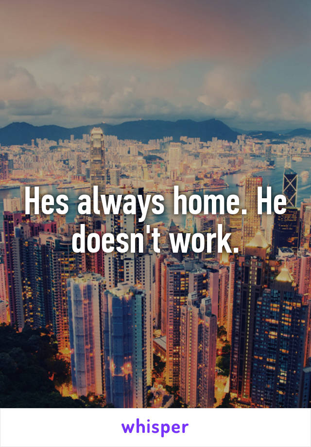 Hes always home. He doesn't work.