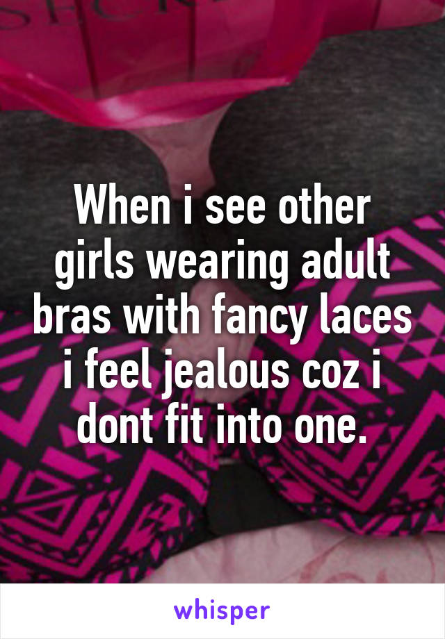 When i see other girls wearing adult bras with fancy laces i feel jealous coz i dont fit into one.