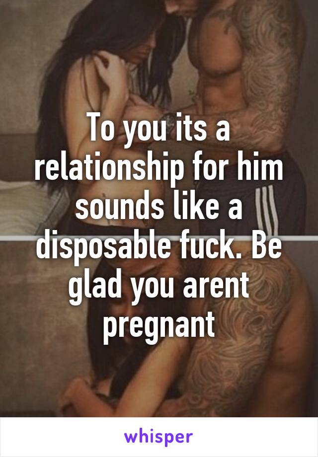 To you its a relationship for him sounds like a disposable fuck. Be glad you arent pregnant