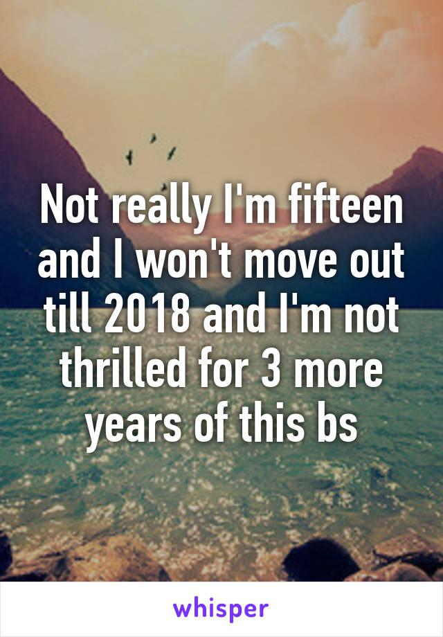 Not really I'm fifteen and I won't move out till 2018 and I'm not thrilled for 3 more years of this bs