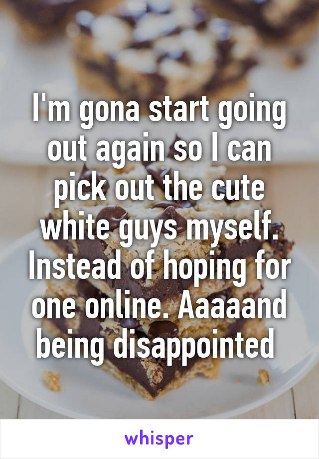 I'm gona start going out again so I can pick out the cute white guys myself. Instead of hoping for one online. Aaaaand being disappointed 