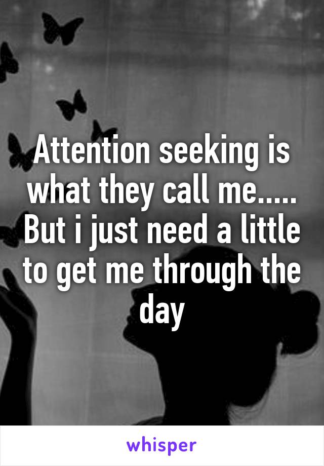 Attention seeking is what they call me..... But i just need a little to get me through the day